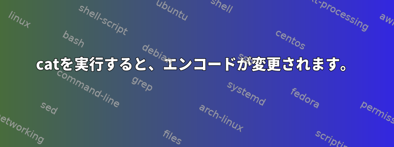 catを実行すると、エンコードが変更されます。