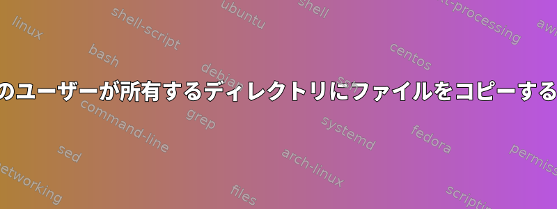 あるユーザーが別のユーザーが所有するディレクトリにファイルをコピーするシェルスクリプト