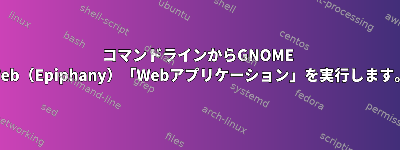 コマンドラインからGNOME Web（Epiphany）「Webアプリケーション」を実行します。