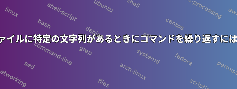 ファイルに特定の文字列があるときにコマンドを繰り返すには？