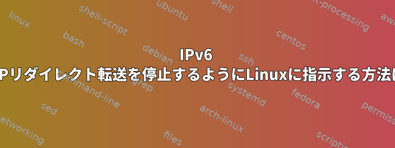 IPv6 ICMPリダイレクト転送を停止するようにLinuxに指示する方法は？