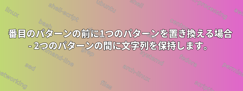 2番目のパターンの前に1つのパターンを置き換える場合 - 2つのパターンの間に文字列を保持します。