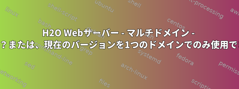 H2O Webサーバー - マルチドメイン - 可能ですか？または、現在のバージョンを1つのドメインでのみ使用できますか？