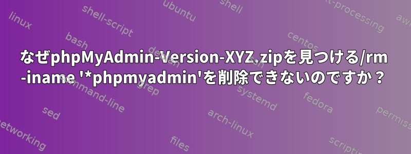 なぜphpMyAdmin-Version-XYZ.zipを見つける/rm -iname '*phpmyadmin'を削除できないのですか？