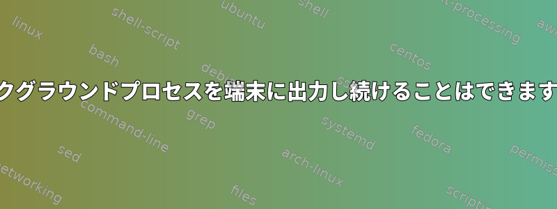 バックグラウンドプロセスを端末に出力し続けることはできますか？