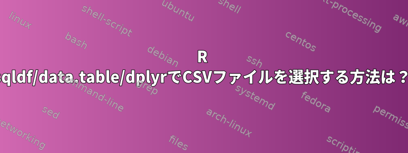 R sqldf/data.table/dplyrでCSVファイルを選択する方法は？