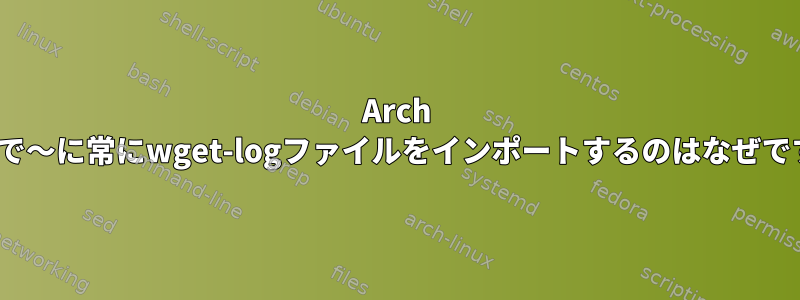 Arch Linuxで〜に常にwget-logファイルをインポートするのはなぜですか？