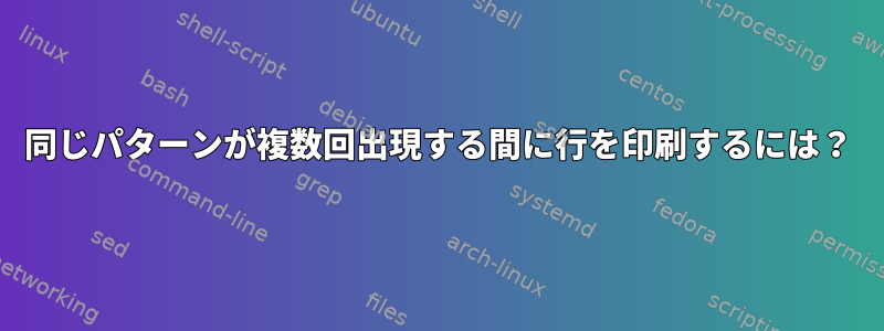 同じパターンが複数回出現する間に行を印刷するには？