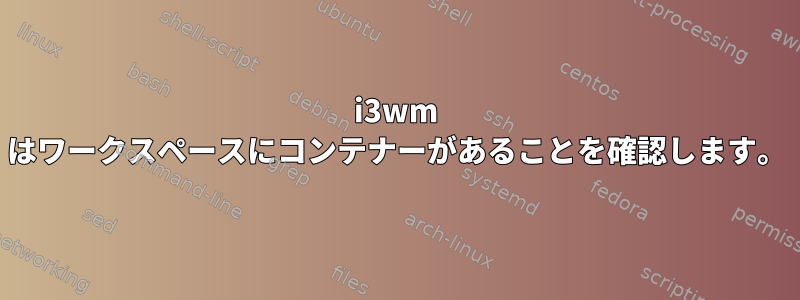 i3wm はワークスペースにコンテナーがあることを確認します。