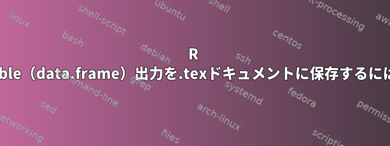 R xtable（data.frame）出力を.texドキュメントに保存するには？