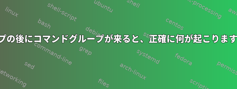 パイプの後にコマンドグループが来ると、正確に何が起こりますか？