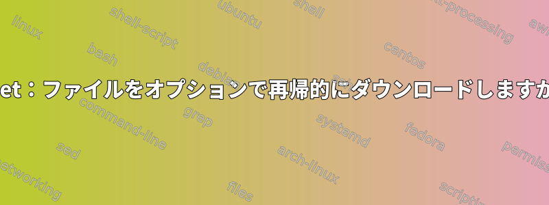 Wget：ファイルをオプションで再帰的にダウンロードしますか？