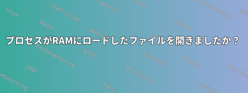 プロセスがRAMにロードしたファイルを開きましたか？