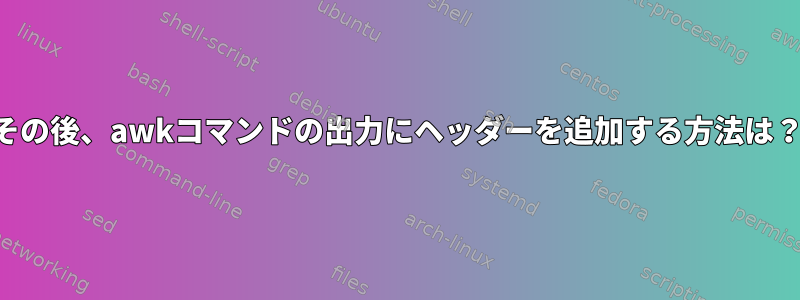 その後、awkコマンドの出力にヘッダーを追加する方法は？