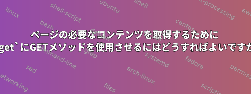 ページの必要なコンテンツを取得するために `wget`にGETメソッドを使用させるにはどうすればよいですか？