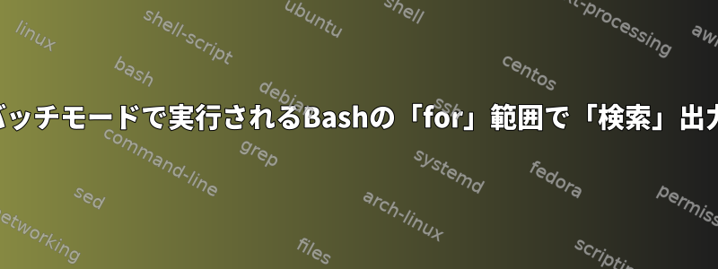 バッチモードで実行されるBashの「for」範囲で「検索」出力