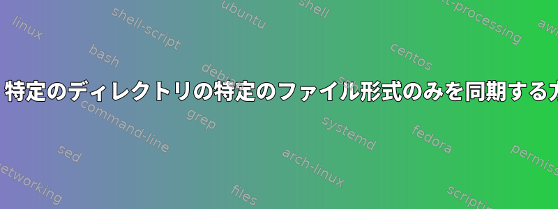 Rsync：特定のディレクトリの特定のファイル形式のみを同期する方法は？