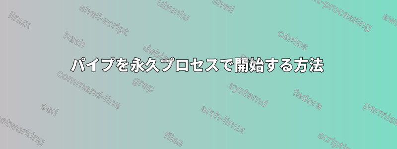 パイプを永久プロセスで開始する方法