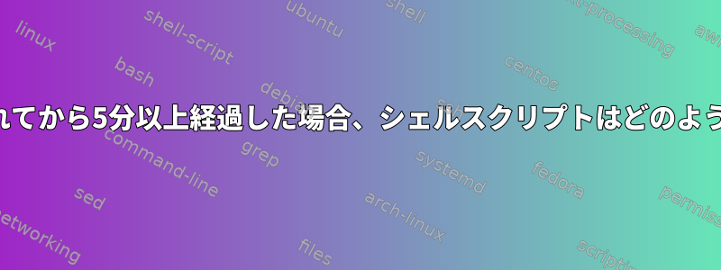 ファイルが生成されてから5分以上経過した場合、シェルスクリプトはどのように機能しますか？