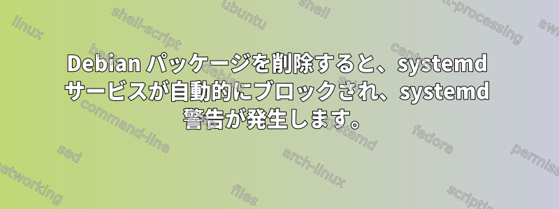 Debian パッケージを削除すると、systemd サービスが自動的にブロックされ、systemd 警告が発生します。