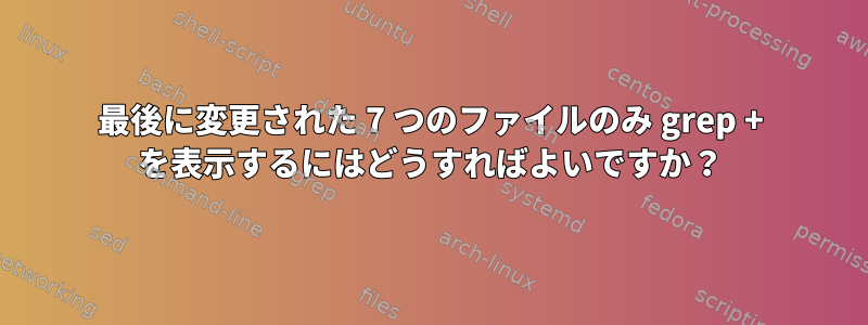 最後に変更された 7 つのファイルのみ grep + を表示するにはどうすればよいですか？