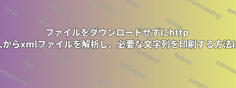 ファイルをダウンロードせずにhttp URLからxmlファイルを解析し、必要な文字列を印刷する方法は？