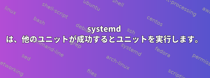 systemd は、他のユニットが成功するとユニットを実行します。