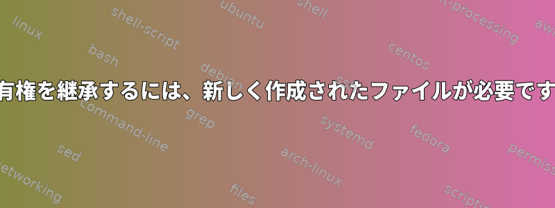 所有権を継承するには、新しく作成されたファイルが必要です。