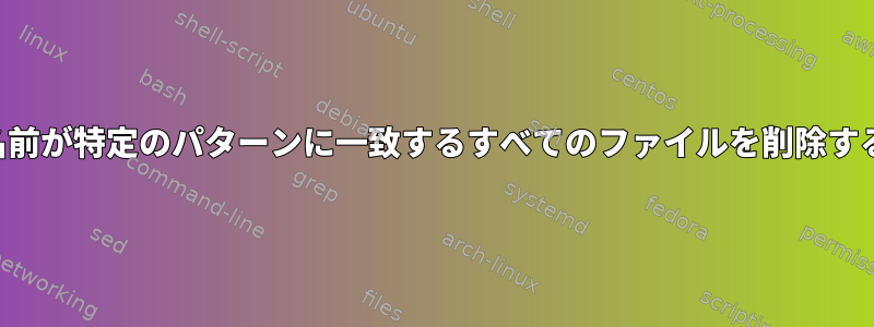 名前が特定のパターンに一致するすべてのファイルを削除する