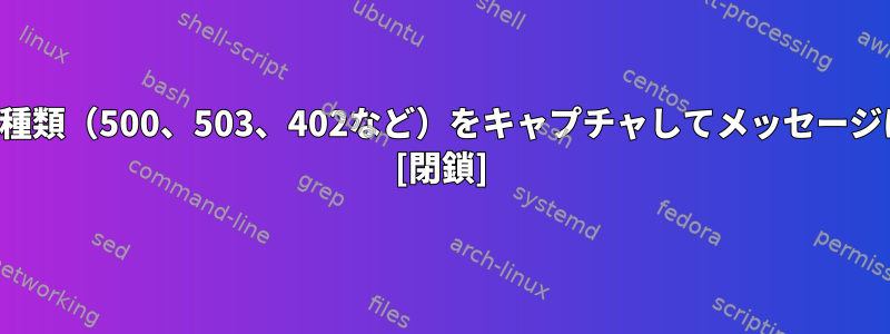 返されるエラーの種類（500、503、402など）をキャプチャしてメッセージに追加しますか？ [閉鎖]