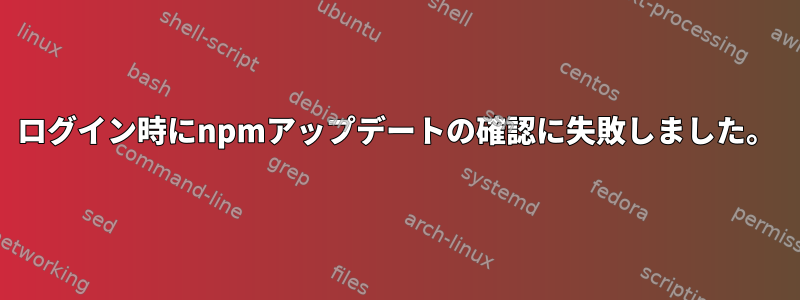 ログイン時にnpmアップデートの確認に失敗しました。