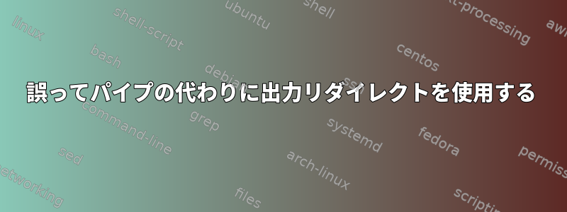 誤ってパイプの代わりに出力リダイレクトを使用する