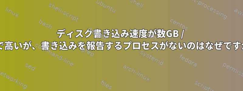 ディスク書き込み速度が数GB / sまで高いが、書き込みを報告するプロセスがないのはなぜですか？