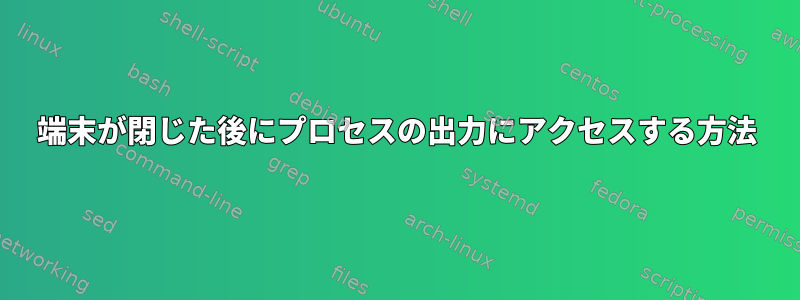 端末が閉じた後にプロセスの出力にアクセスする方法