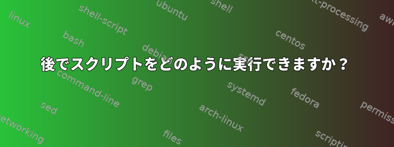 後でスクリプトをどのように実行できますか？