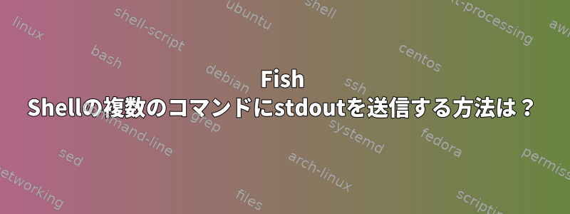 Fish Shellの複数のコマンドにstdoutを送信する方法は？