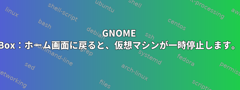 GNOME Box：ホーム画面に戻ると、仮想マシンが一時停止します。