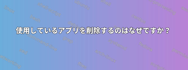 使用しているアプリを削除するのはなぜですか？