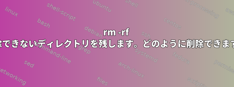 rm -rf は削除できないディレクトリを残します。どのように削除できますか？