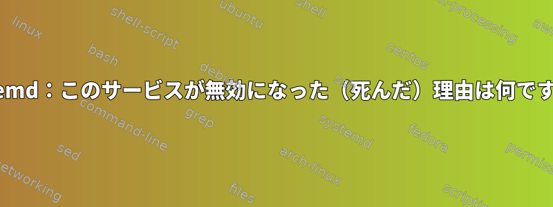 systemd：このサービスが無効になった（死んだ）理由は何ですか？