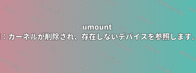 umount -l：カーネルが削除され、存在しないデバイスを参照します。