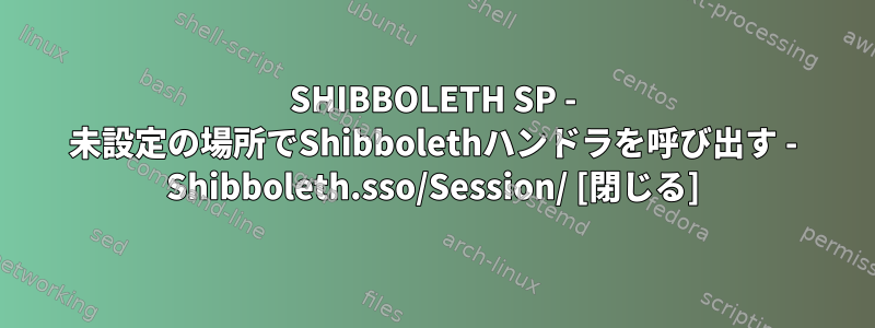 SHIBBOLETH SP - 未設定の場所でShibbolethハンドラを呼び出す - Shibboleth.sso/Session/ [閉じる]