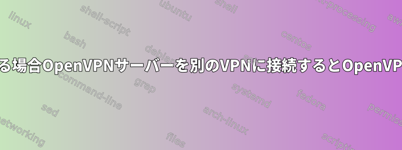 OpenVPNサーバーにインターネットがある場合OpenVPNサーバーを別のVPNに接続するとOpenVPNクライアントインターネットが失われる