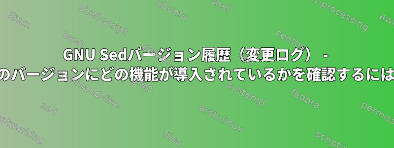 GNU Sedバージョン履歴（変更ログ） - どのバージョンにどの機能が導入されているかを確認するには？