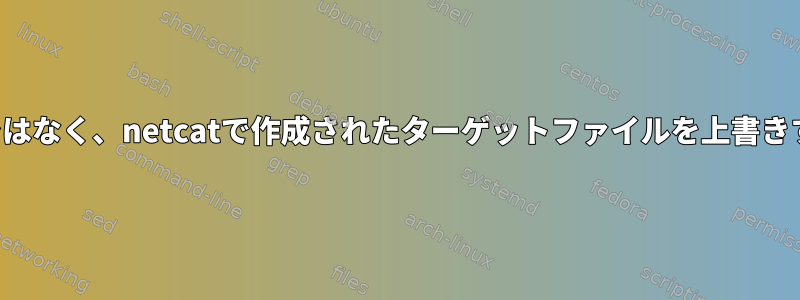 追加するのではなく、netcatで作成されたターゲットファイルを上書きする方法は？