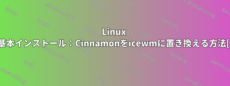 Linux Mintの基本インストール：Cinnamonをicewmに置き換える方法[閉じる]