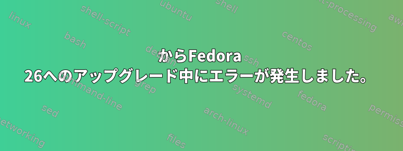 25からFedora 26へのアップグレード中にエラーが発生しました。