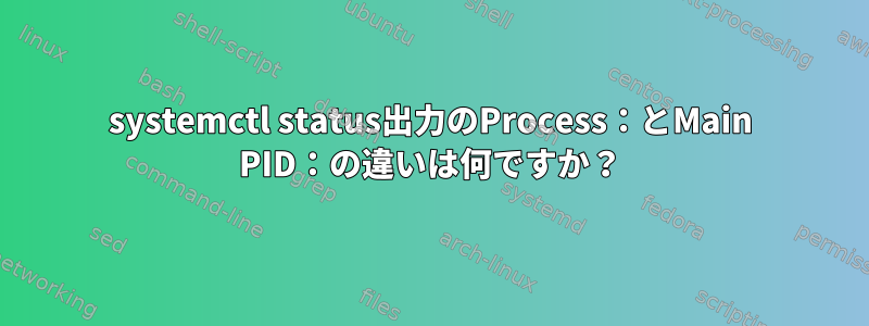 systemctl status出力のProcess：とMain PID：の違いは何ですか？