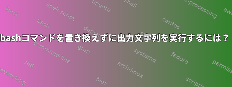 bashコマンドを置き換えずに出力文字列を実行するには？