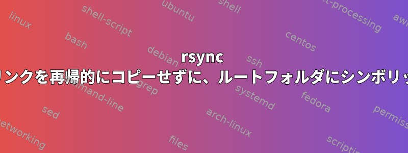 rsync は、ルートフォルダにシンボリックリンクを再帰的にコピーせずに、ルートフォルダにシンボリックリンクファイルをコピーします。